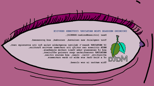 Displayed on an eye by a brainbus: INCOMING MESSAGE FROM MATACORP CUSTOMER SERVICE: Dear {citizenMoniker:H4KK1D}, Your complaint was recieved, recorded, and processed. If MATACORP doesn’t deliver acceptable value for its sovereign rent, MATA citizens can notify its customer service function,  and if necessary take their custom elsewhere.  MATACORP concentrates upon running efficient,  attractive, vital, clean, and secure cities,  of a kind that are able to draw customers. This matter is now closed.