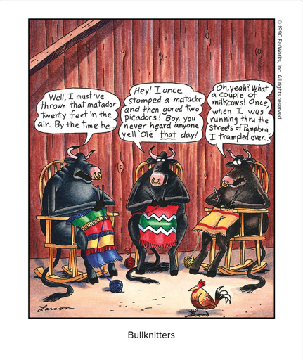 Well, I must’ve thrown that matador twenty feet in the air … By the time he … / Hey! I once stomped a matador and then gored two picadors! Boy, you never heard anyone yell ‘Ole’ that day! / Oh, yeah? What a couple of milkcows! Once, when I was running thru the streets of Pamplona, I trampled over …