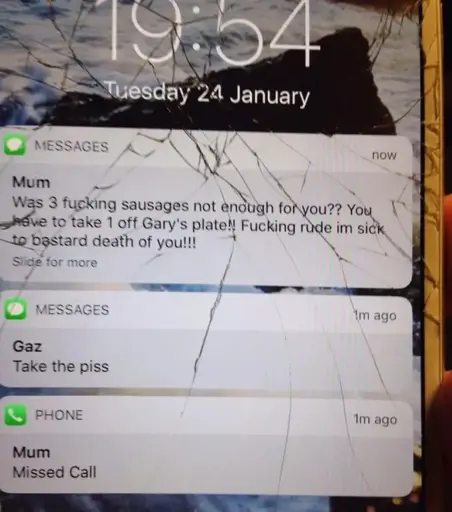 Cracked IPhone with 3 notifications. Notification 1: Missed Call from Mum. Notification 2: Text from Gaz: "Take the Piss". Notification 3: Text from Mum: "Was 3 fucking sausages not enough for you?? You have to take 1 off Gary's plate!! Fucking rude im dick to bastard death of you!!!"